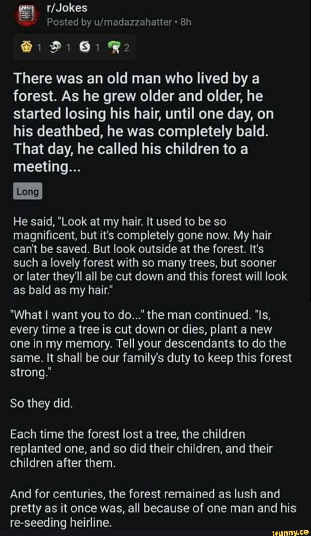 There was an old man who lived by a
forest. As he grew older and older, he
started losing his hair, until one day, on
his deathbed, he was completely bald.
That day, he called his children to a
meeting...
He said, "Look at my hair. It used to be so
magnificent, but it's completely gone now. My hair
can't be saved. But look outside at the forest. It's
such a lovely forest with so many trees, but sooner
or later they'll all be cut down and this forest will look
as bald as my hair."
every time a tree is cut down or dies, plant a new
one in my memory. Tell your descendants to do the
same. It shall be our family's duty to keep this forest
strong."
Each time the forest lost a tree, the children
replanted one, and so did their children, and their
children after them.
And for centuries, the forest remained as lush and
pretty as it once was, all because of one man and his
re-seeding heirline.