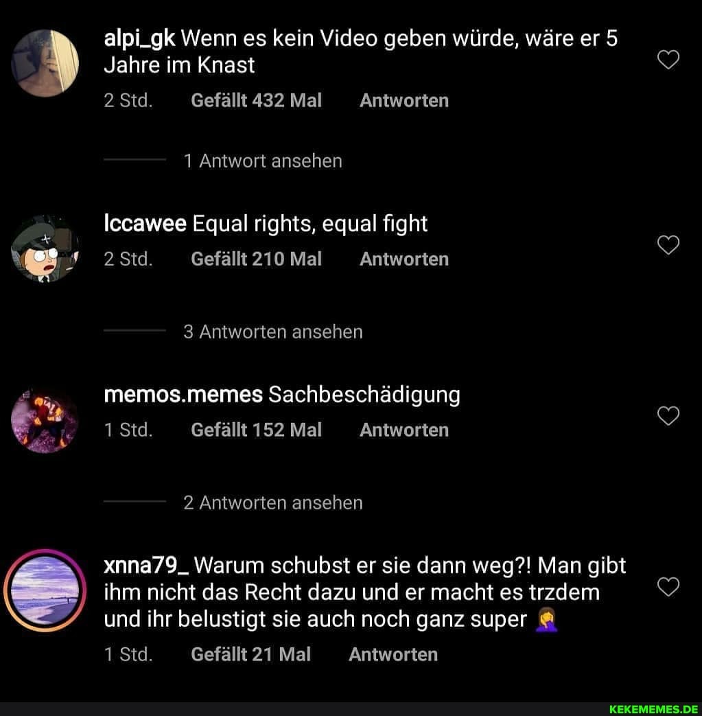 alpi_gk Wenn es kein Video geben würde, wäre er 5
Jahre im Knast
2 Std. Gefällt 432 Mal Antworten
1 Antwort ansehen
Iccawee Equal rights, equal fight
2 Std Gefällt 210 Mal Antworten
3 Antworten ansehen
mermos.memes Sachbeschädigung
1 Std. Gefällt 152 Mal Antworten
2 Antworten ansehen
xnna79_ Warum schubst er sie dann weg?! Man gibt ihm nicht das Recht dazu und er macht es trzdem und ihr belustigt sie auch noch ganz super
1 Std Gefällt 21 Mal Antworten