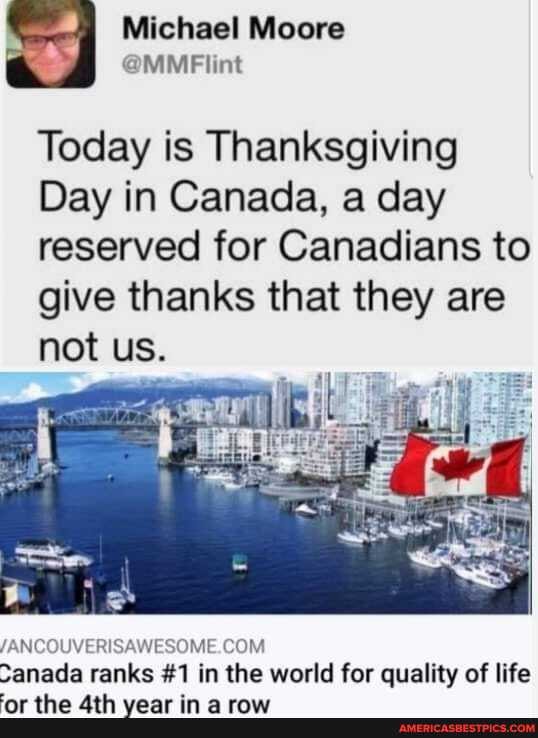 Michael Moore
Today is Thanksgiving
Day in Canada, a day reserved for Canadians to
give thanks that they are not us.
/ANCOUVERISAWESOME.COM.
Sanada ranks #1 in the world for quality of life