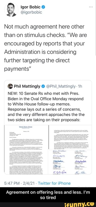 Igor Bobic
Not much agreement here other than on stimulus checks. "We are encouraged by reports that your
Administration is considering further targeting the direct payments"
Phil Mattingly @ @Phil_Mattingly-
NEW: 10 Senate Rs who met with Pres.
Biden in the Oval Office Monday respond to White House follow-up memos.
Response lays out a series of concerns, and the very different approaches the the two sides are taking on their proposals:
PM - - Twitter for iPhone
Agreement on offering less and less. I'm
tired
Agree - Agreement on offering less and less. I’m so tired