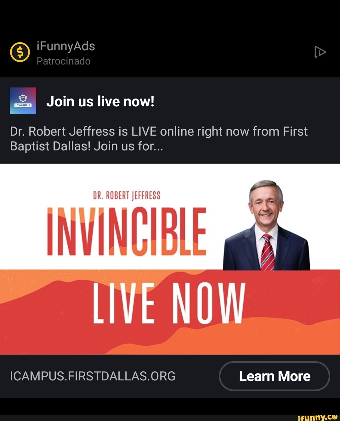 O) iFunnyAds Patrocinado
Join us live now!
Dr. Robert Jeffress is LIVE online right now from First
Baptist Dallas! Join us for...
DR. ROBERT JEFFRESS
- LIVE NO
Learn More