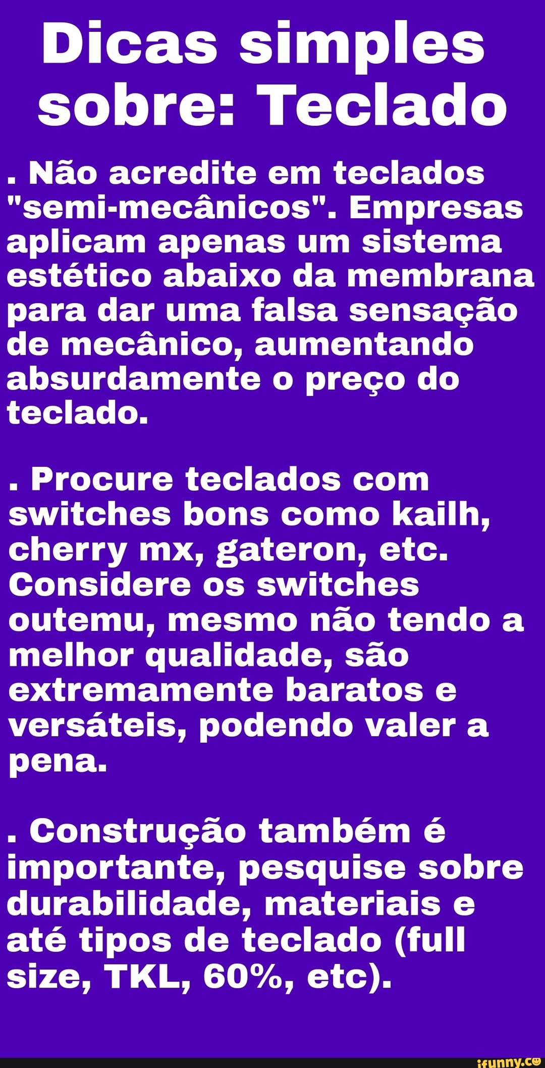 Dicas simples sobre: Teclado
" Não acredite em teclados
"semimecânicos". Empresas aplicam apenas um sistema estético abaixo da membrana para dar uma falsa sensação de mecânico, aumentando absurdamente o preço do teclado.
" Procure teclados com switches bons como kailh, cherry mx, gateron, etc.
Considere os switches outemu, mesmo não tendo a melhor qualidade, são extremamente baratos e versáteis, podendo valer a pena.
Construção também é importante, pesquise sobre durabilidade, materiais e até tipos de teclado (full size, TKL, 60%, etc).