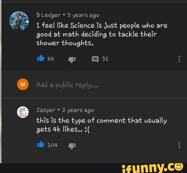 B Ledger 2 years ago
1 feel like Science is just people who are
good at math deciding to tackle their
shower thoughts.
Jasper years ago
this is the type of comment that usually