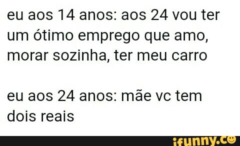 eu aos 14 anos: aos 24 vou ter
um ótimo emprego que amo,
morar sozinha, ter meu carro
eu aos 24 anos: mãe vc tem
dois reais