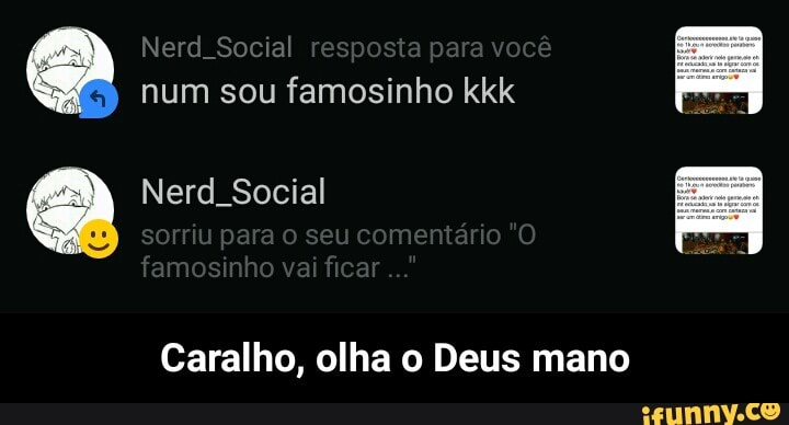 a
num sou famosinho kkk
a Nerd_Social
Caralho, olha o Deus mano - Caralho, olha o Deus mano