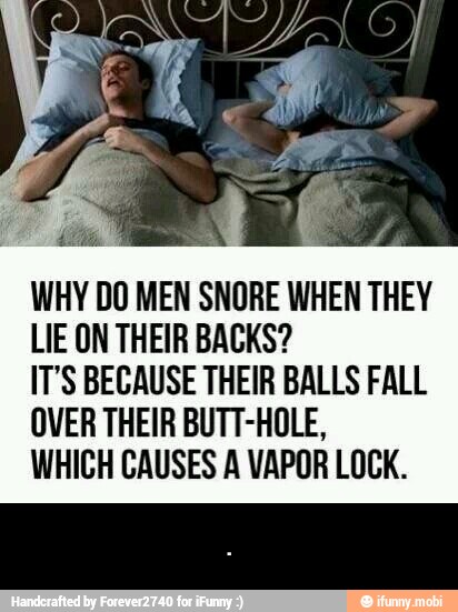 WHY DO MEN SNORE WHEN THEY
LIE ON THEIR BACKS?
IT'S BECAUSE THEIR BALLS FALL
OVER THEIR BUTT-HOLE,
WHICH CAUSES A VAPOR LOCK. - .