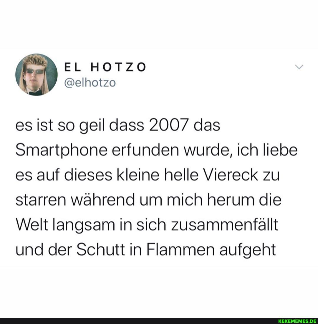 es ist so geil dass 2007 das
Smartphone erfunden wurde, ich liebe es auf dieses kleine helle Viereck zu starren während um mich herum die
Welt langsam in sich zusammenfällt und der Schutt in Flammen aufgeht