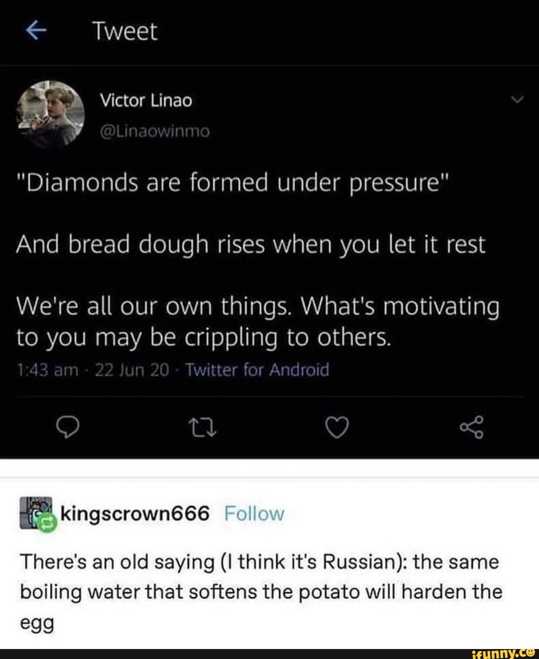 Tweet
Victor Linao
nn
"Diamonds are formed under pressure"
And bread dough rises when you let it rest
We're all our own things. What's motivating to you may be crippling to others.
14 am 22 un 20 Twitter for Android
Follow
There's an old saying think it's Russian): the same boiling water that softens the potato will harden the
egg