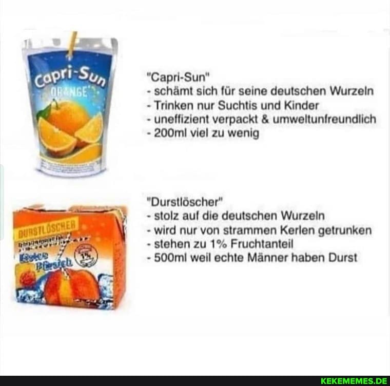 "Capri-Sun"
- schämt sich für seine deutschen Wurzeln
- Trinken nur Suchtis und Kinder
- uneffizient verpackt & umweltunfreundlich
- 200ml viel zu wenig
"Durstlöscher"
- stolz auf die deutschen Wurzeln
- wird nur von strammen Kerlen getrunken
- stehen zu 1% Fruchtanteil
500ml weil echte Männer haben Durst