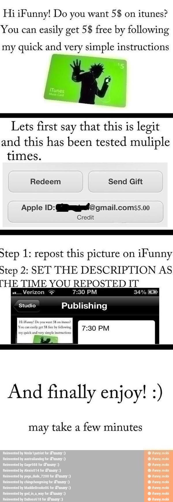 Hi ¡Funny! Do you want
itunes?
You can
easily get 5$ free by following
my quick and very simple instructions
A
Lets first say that this is legit
and this has been tested muliple
times.
Credit
Step 1: repost this picture on
¡Funny
Step 2: SET THE DESCRIPTION AS
"HE TIME YOU REPOSTED IT
NO 7:30 PM
Studio Publishing