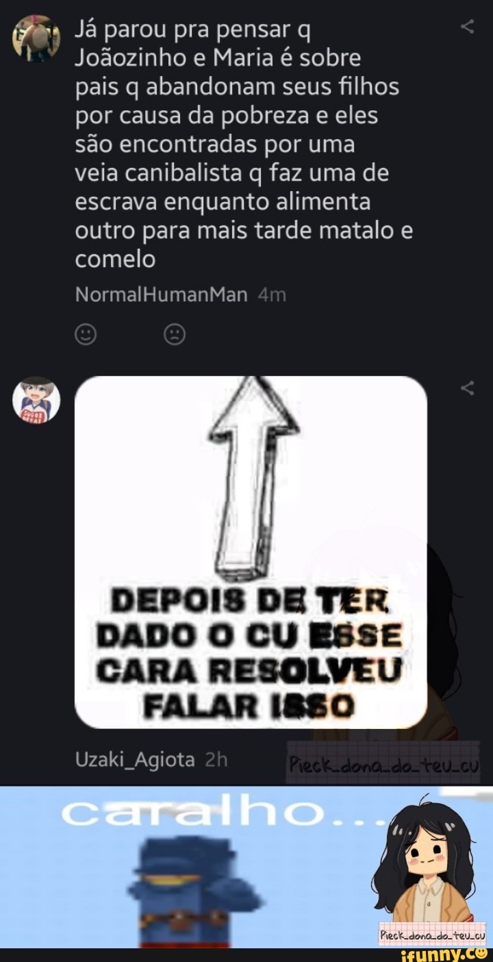 (7% Já parou pra pensar q
Joãozinho e Maria é sobre pais q abandonam seus filhos por causa da pobreza e eles são encontradas por uma veia canibalista q faz uma de escrava enquanto alimenta outro para mais tarde matalo e comelo
NormalHumanMan
DEPOIS DE TER DADO O CU ESSE CARA RESOLVEU
FALAR 880
Uzaki Agiota
caralho...
Peck dona -do. teu.cu