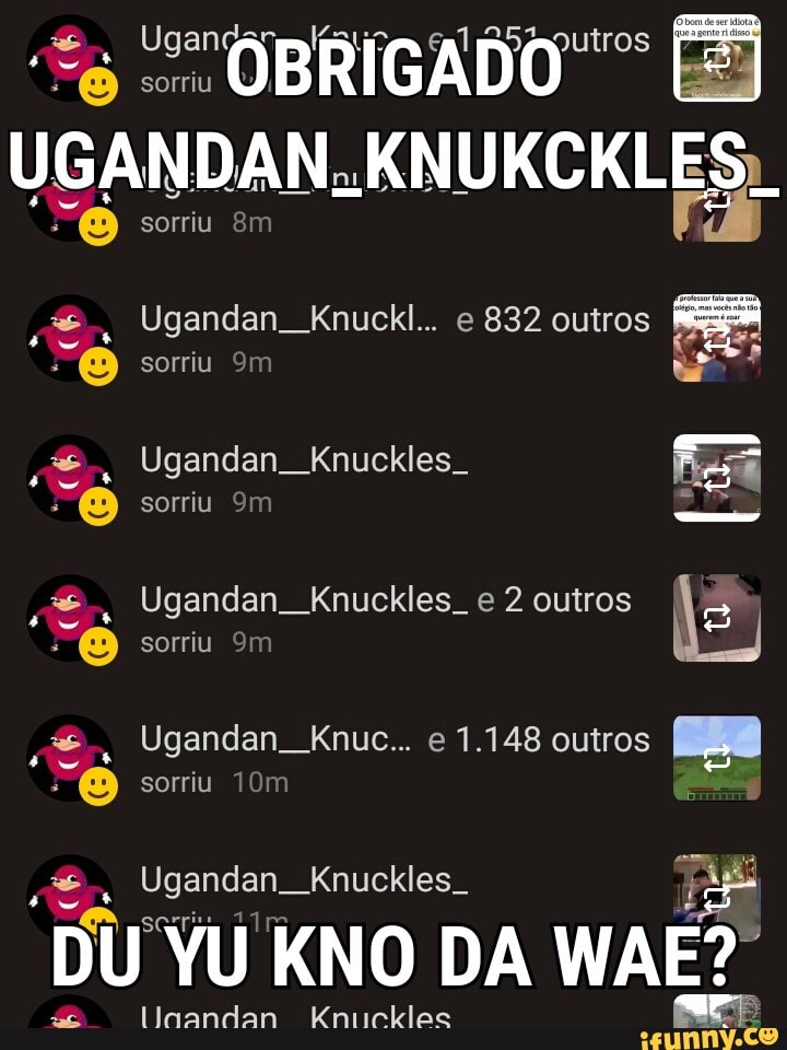UGANDAN, KNUKCKL Ugandan_Knuckl... e 832 outros
y=, Ugandan_Knuckles_ Ugandan Knuckles. e 2 outros
5
a
o
NEM:
e
Ugandan. Knuckles. E
ER
Linandan Kniicklec