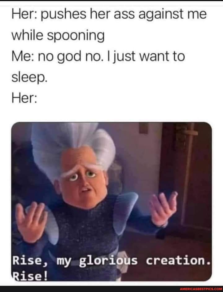 Her: pushes her ass against me while spooning
Me: no god no. I just want to sleep.
Her:
Rise, my glorious creation.
Rise!