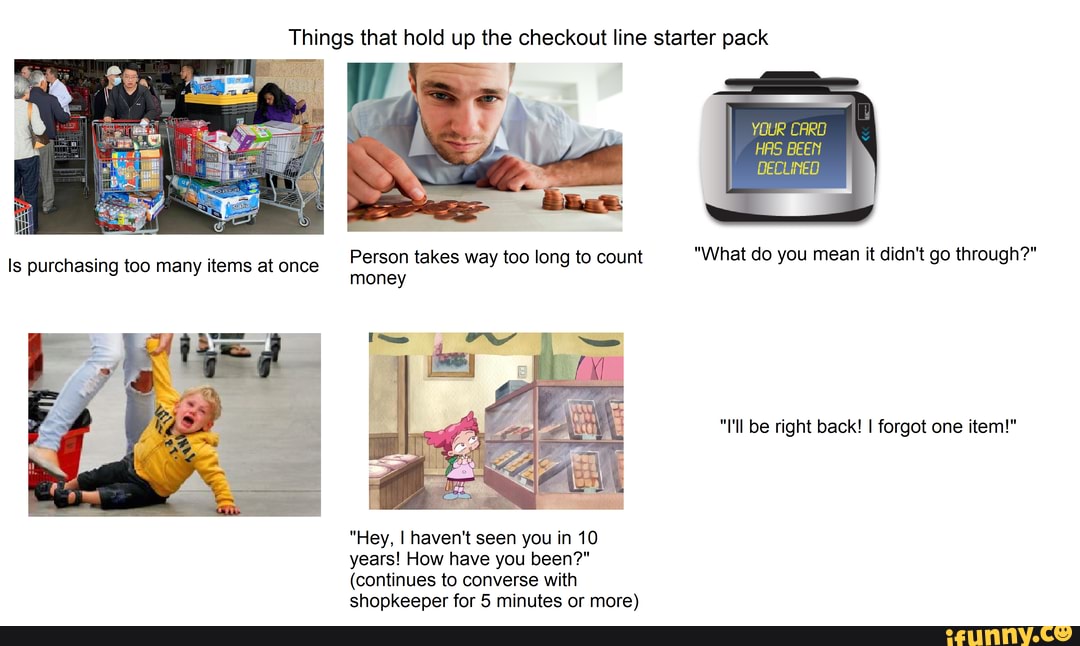 Things that hold up the checkout line starter pack
YOUR CARO
HAS BEEN
DECLINED
Person takes way too long to count "What do you mean it didn't go through?"
"I'll be right back! I forgot one item!"
"Hey, I haven't seen you in 10 years! How have you been?"
(continues to converse with shopkeeper for 5 minutes or more)