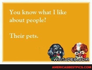 You know what like about people?
Their pets.