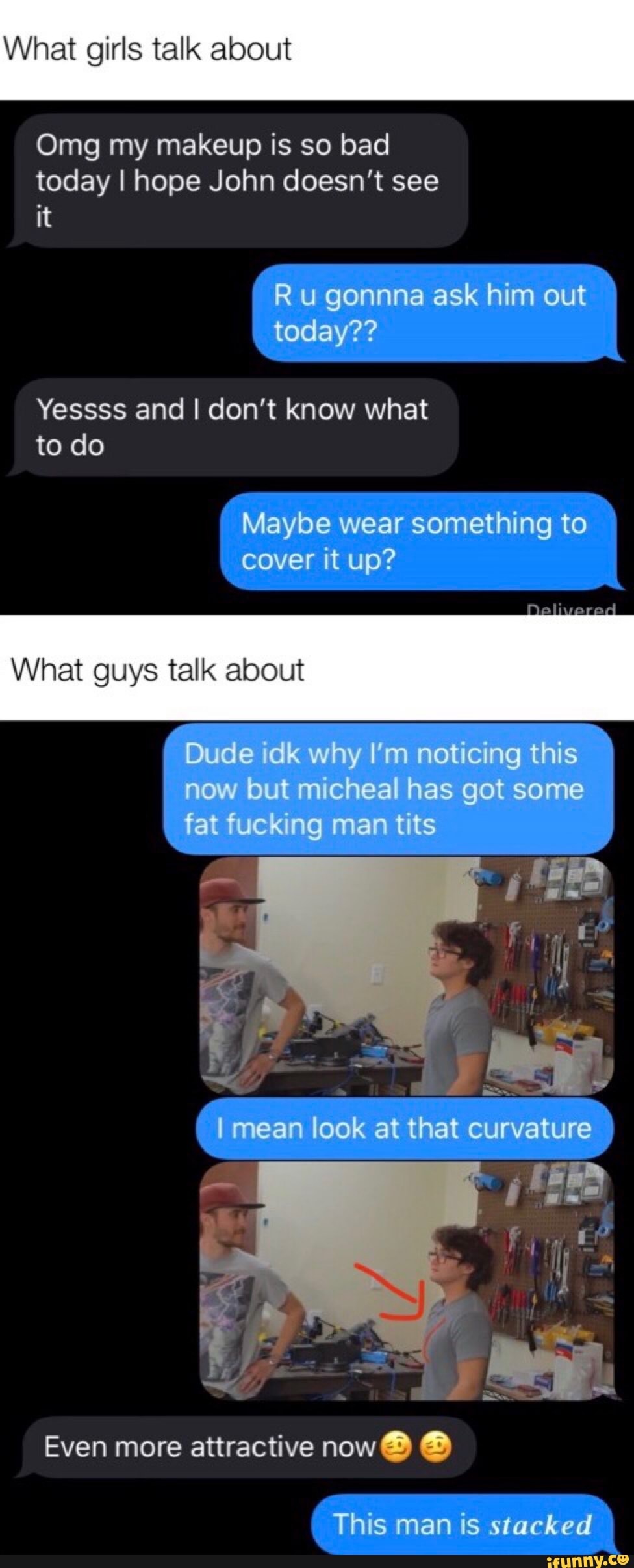 What girls talk about
Omg my makeup is so bad
today I hope John doesn't see
Yessss and I don't know what
to do
What guys talk about