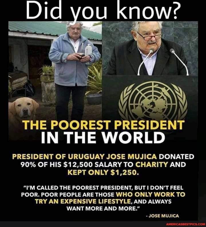Did you know?
THE POOREST PRESIDENT IN THE WORLD
PRESIDENT OF URUGUAY JOSE MUJICA DONATED
90% OF HIS $12,500 SALARY TO CHARITY AND KEPT ONLY $1,250.
"I'M CALLED THE POOREST PRESIDENT, BUT DON'T FEEL POOR. POOR PEOPLE ARE THOSE WHO ONLY WORK TO TRY AN EXPENSIVE LIFESTYLE, AND ALWAYS WANT MORE AND MORE."
JOSE MUJICA