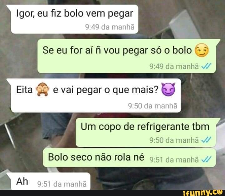 Igor, eu fiz bolo vem pegar
da manhã
Se eu for aí fi vou pegar só o bolo da manhã
Eita B e vai pegar o que mais?
da manhã
Um copo de refrigerante tom da manhã v/
Bolo seco não rola né da manhã I
Ah da manhã