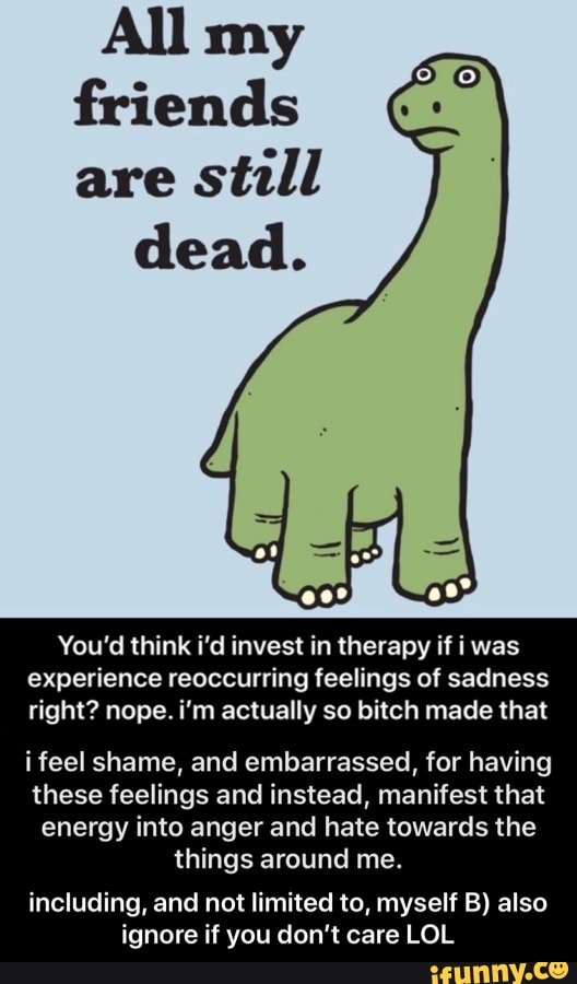 All my
friends
are
still
dead.
You'd think i'd invest in therapy if i was
experience reoccurring feelings of sadness
right? nope. i'm actually so bitch made that
i feel shame, and embarrassed, for having
these feelings and instead, manifest that
energy into anger and hate towards the
things around me.
including, and not limited to, myself B) also
ignore if you don't care LOL - including, and not limited to, myself B) also ignore if you don’t care LOL