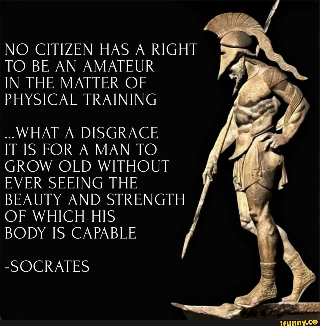 NO CITIZEN HAS A RIGHT TO BE AN AMATEUR
IN THE MATTER OF PHYSICAL TRAINING
WHAT A DISGRACE IT IS FOR A MAN TO GROW OLD WITHOUT EVER SEEING THE BEAUTY AND STRENGTH OF WHICH BODY IS HIS CAPABLE /
BODY CAPABLE
-SOCRATES