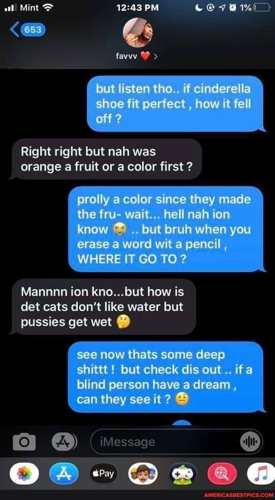 aal! Mint PM
(653 @
( but listen tho.. if cinderella
I shoe fit perfect , how it fell off?
Right right but nah was orange a fruit or a color first ?
prolly a color since they made the fru- wait... hell nah ion know but bruh when you erase a word wit a pencil ,
WHERE IT GO TO?
Mannnn ion kno...but how is det cats don't like water but pussies get wet
see now thats some deep shittt ! but check dis out if
blind person have a dream, can they see it
iMe