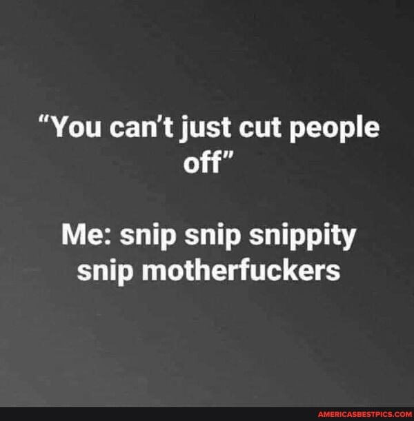 "You can't just cut people off"
Me: snip snip snippity snip motherfuckers