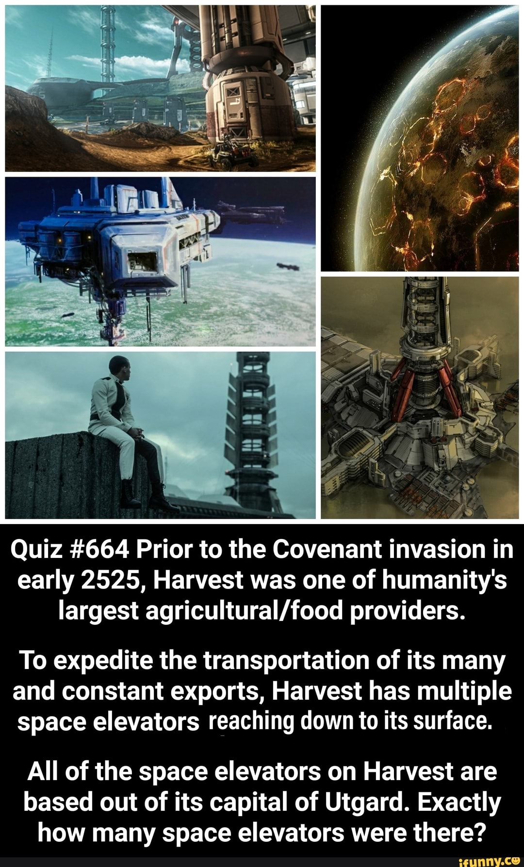 Quiz #664 Prior to the Covenant invasion in
early 2525, Harvest was one of humanity's
largest agricultural/food providers.
To expedite the transportation of its many
and constant exports, Harvest has multiple
space elevators reaching down to its surface.
All of the space elevators on Harvest are
based out of its capital of Utgard. Exactly
how many space elevators were there?
