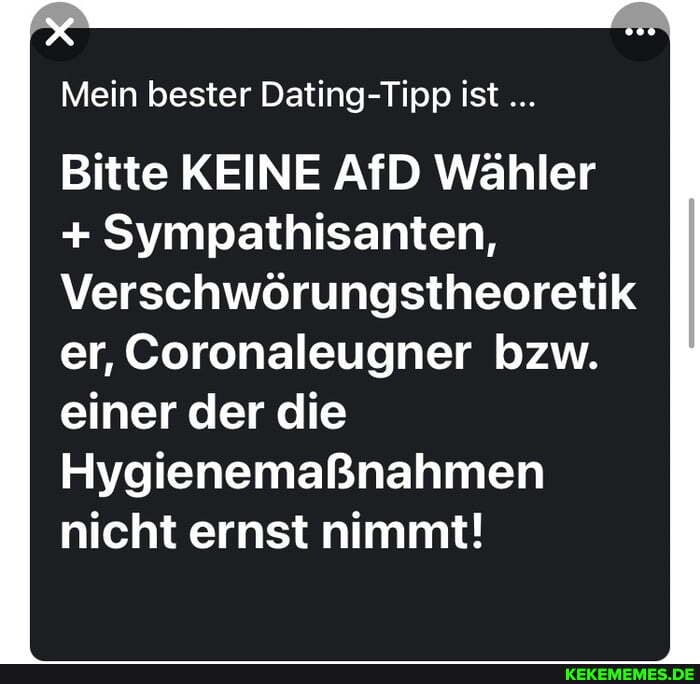 Mein bester Dating- Tipp ist
Bitte KEINE AfD Wähler
+ Sympathisanten,
Verschwörungstheoretik er, Coronaleugner bzw.
einer der die
Hygienemaßnahmen nicht ernst nimmt!