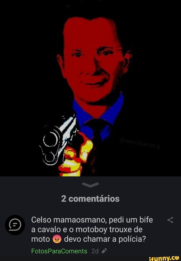 2 comentários
Celso mamaosmano, pedi um bife a cavalo e o motoboy trouxe de moto devo chamar a polícia?
FotosParaComents