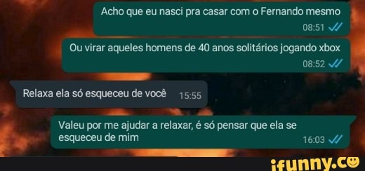 Acho que eu nasci pra casar com o Fernando mesmo
Ou virar aqueles homens de 40 anos solitários jogando xbox
Relaxa ela só esqueceu de você 1555
Valeu por me ajudar a relaxar, é só pensar que ela se
esqueceu de mim 1603