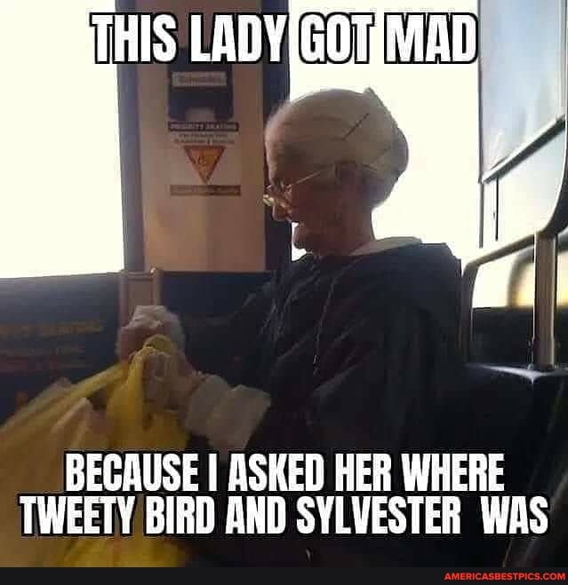 THIS MAD
BECAUSE I ASKED HER WHERE TWEETY BIRD AND SYLVESTER WAS