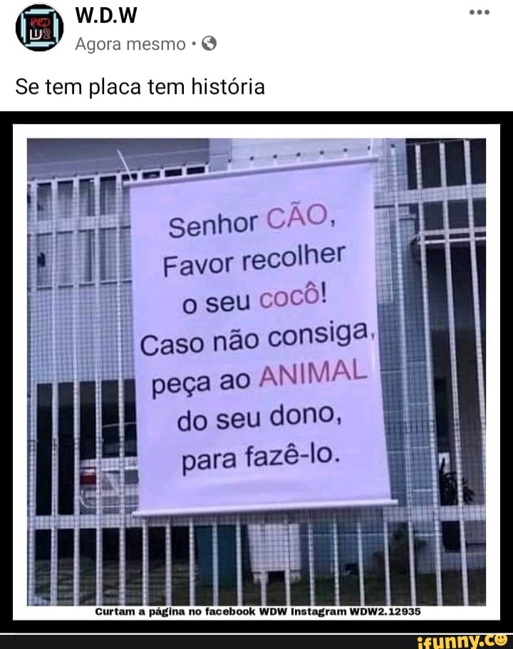 W.D.W
Agora mesmo *
Se tem placa tem história
Senhor
Favor recolher o seu cocô!
Caso não consiga.
I peça ao ANIMAL do seu dono, para fazê-lo.
Curtam a página no facebook WDW Instagram WDW2. 12935