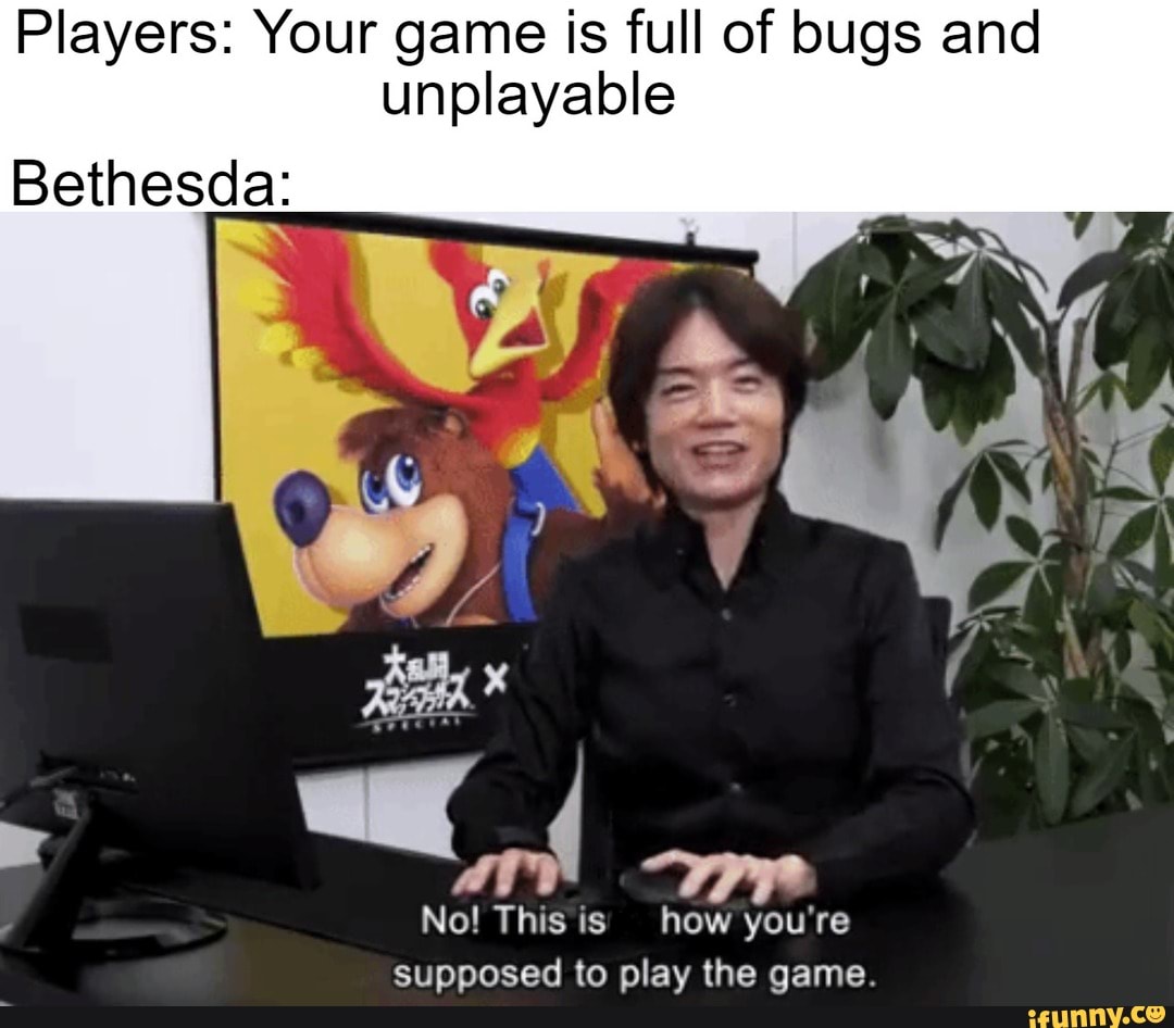 Players: Your game is full of bugs and unplayable
Bethesda:
No! This is how you're supposed to play the qame.