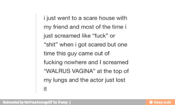 i just went to a scare house with
friend and of the time i
just screamed like "fuck" or
"shit" when i got scared but one
time this guy came out of
fucking nowhere and I screamed
"WALRUS VAGINA" at the top of
my lungs and the actor just lost
it