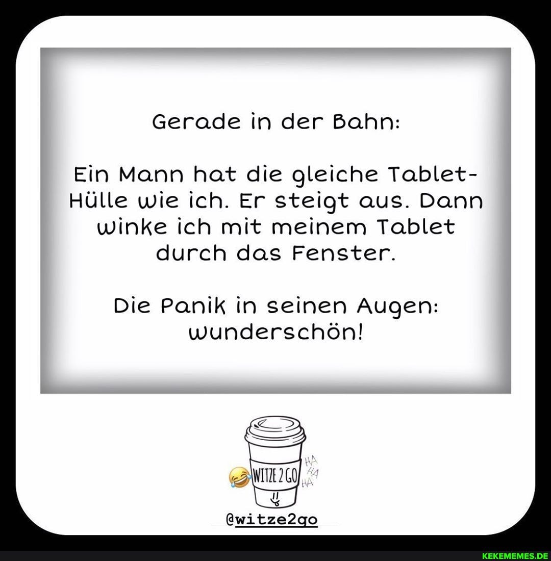 Gerade in der Bahn:
Ein Mann hat die gleiche Tablet-
Hülle wie ich. Er steigt aus. Dann winke ich mit meinem Tablet durch das Fenster.
Die Panik in seinen Augen: wunderschön!
@witze2go