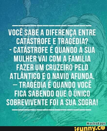 VOCÊ SABE A DIFERENÇA ENTRE
CATÁSTROFE E TRAGÉDIA?
CATÁSTROFE É QUANDO A SUA
MULHER VAI COM A FAMILIA
FAZER UM CRUZEIRO PELO
ATLÂNTICO E O NAVIO AFUNDA.
TRAGEDIA E QUANDO VOCE
FICA SABENDO QUE O.UNICO
SOBREVIVENTE FOI A SUA SOGRA!