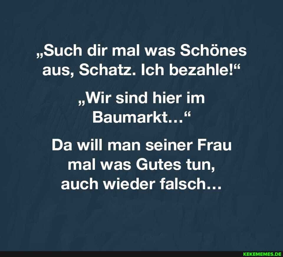 "Such dir mal was Schönes aus, Schatz. Ich bezahle!"
"Wir sind hier im
Baumarkt..."
Da will man seiner Frau mal was Gutes tun, auch wieder falsch...