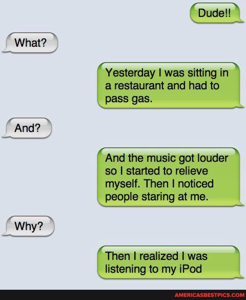 What?
And?
Why?
Dude!!
Yesterday I was sitting in
a restaurant and had to pass gas.
And the music got louder so I started to relieve myself. Then noticed people staring at me.
Then I realized I was
_ listening to my iPod