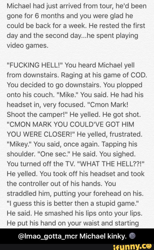 Michael had just arrived from tour, he'd been
gone for 6 months and you were glad he
could be back for a week. He rested the first
day and the second day...he spent playing
video games.
"FUCKING HELL!" You heard Michael yell
from downstairs. Raging at his game of COD.
You decided to go downstairs. You plopped
onto his couch, ”Mike." You said. He had his
headset in, very focused. "Cmon Mark!
Shoot the camper!" He yelled. He got shot.
"CMON MARK YOU COULD'VE GOT HIM
YOU WERE CLOSER!" He yelled, frustrated.
"Mikey." You said, once again. Tapping his
shoulder. ”One sec." He said. You sighed.
You turned off the TV. "WHAT THE HELL??!"
He yelled, You took off his headset and took
the controller out of his hands. You
straddled him, putting your forehead on his.
”I guess this is better then a stupid game.”
He said. He smashed his lips onto your lips.
He put his hand on your waist and starting
@lmao_gotta_mcr Michael kinky. - @lmao_gotta_mcr Michael kinky. 🌚