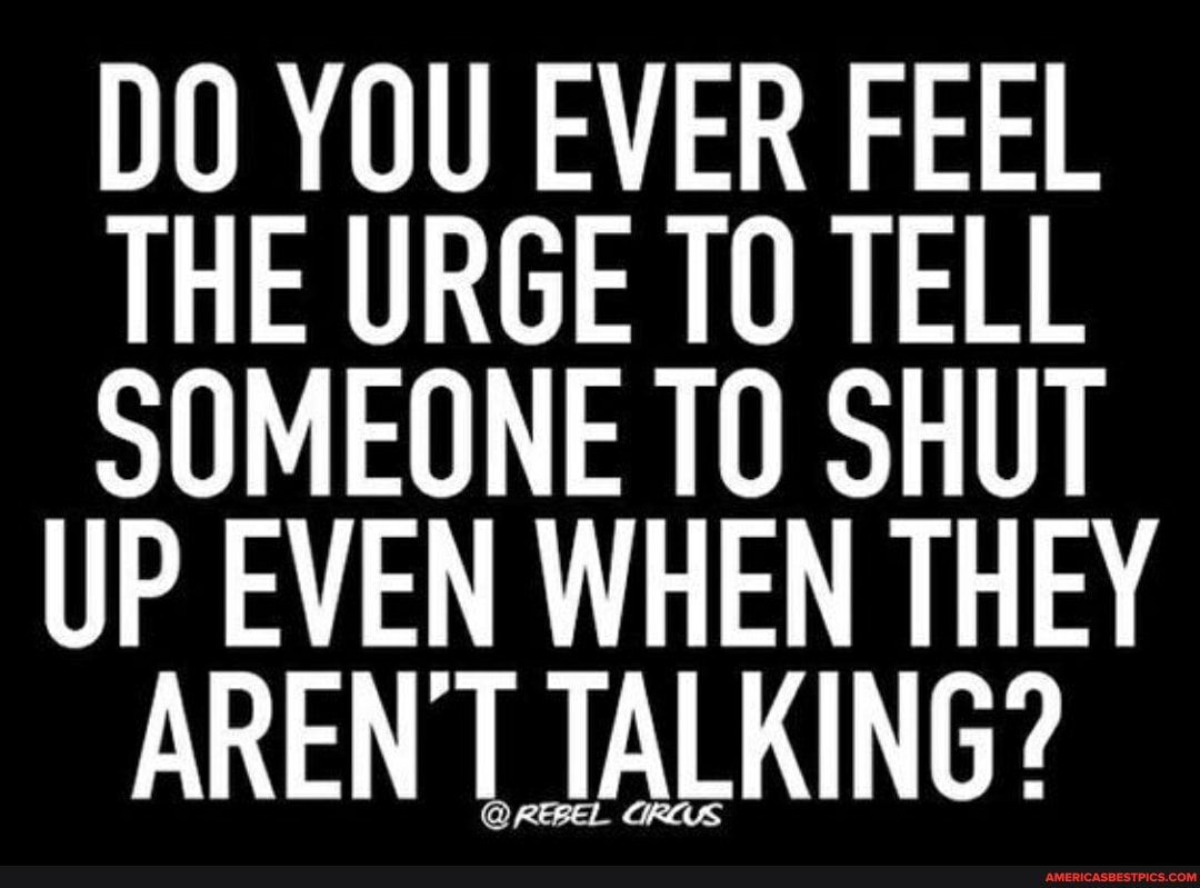 DO YOU EVER FEEL THE URGE TO TELL SOMEONE SHUT UP EVEN WHEN THEY ARENT TALKING?