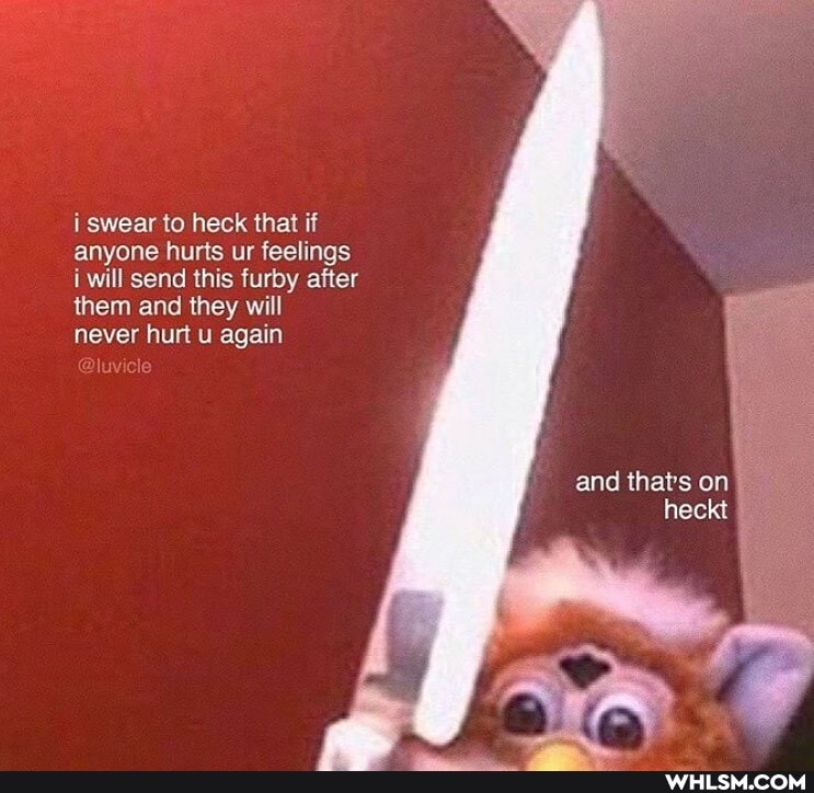 i swear to heck that if anyone hurts ur feelings i will send this furby after them and they will
never hurt u again
and that's on
heckt