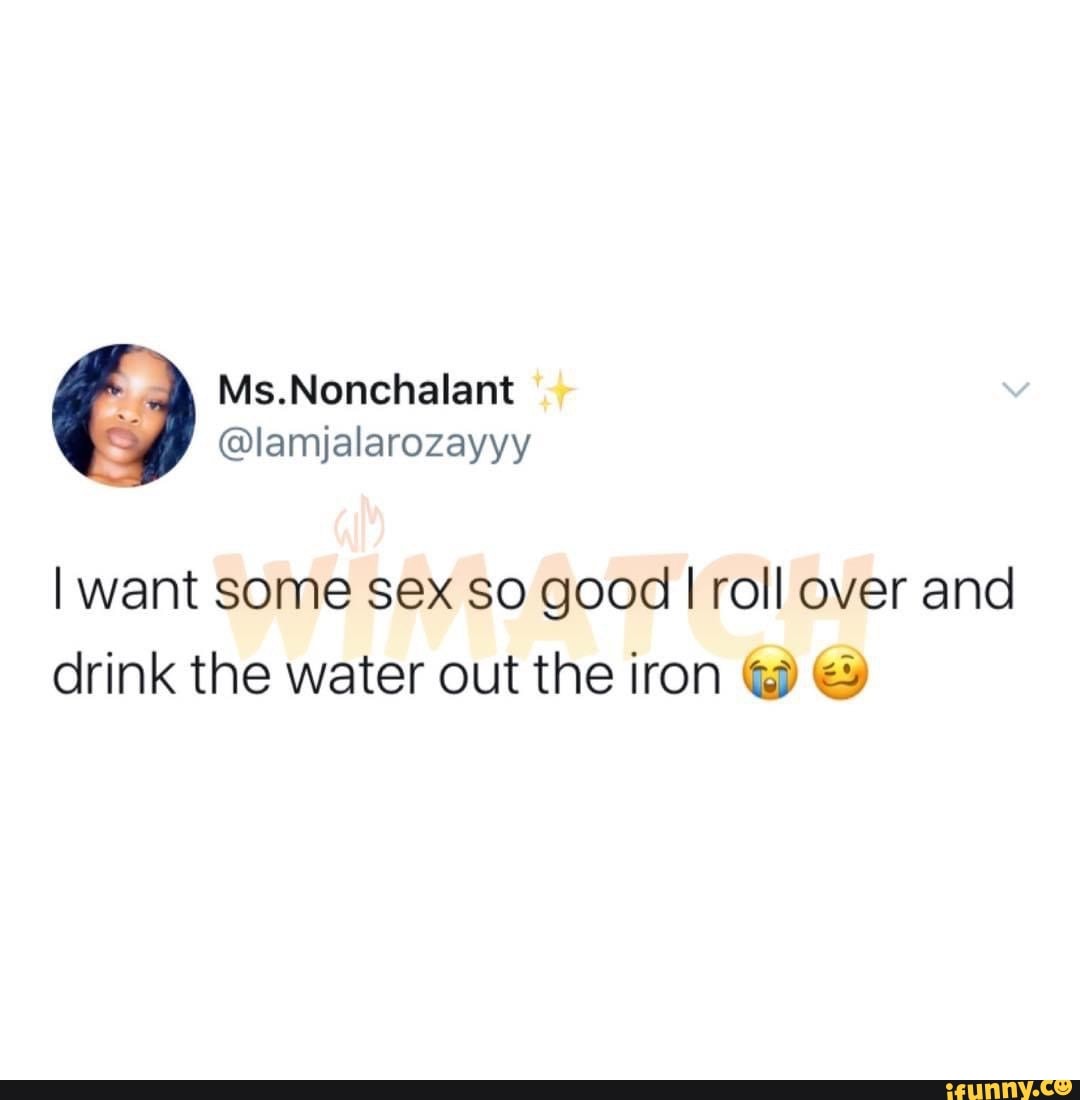 I want some sex so good I roll over and drink the water out the iron & -  iFunny