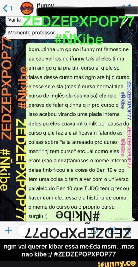 bom...tinha um gp no Ifunny mt famoso ne
pq sao velhos no ifunny tals ai eles tinha
um amigo q ia pra um curso ai q ele so
falava desse curso mas ngm ate hj q curso
e esse se e sla (mas é curso normal tipo
curso de inglés sla sas coisa) elenao 5
parava de falar q tinha q ir pro curso e isso acabou virando uma piada interna
q
deles pq eles zuava mt o mlk por causa do
curso q ele fazia e ai ficavam falando as
coisas sobre "a ta atrasado pro curso
man* "hj tem curso" etc...ai como eles
eram (sao ainda)famosos o meme intern:
ANH
deles tmb ficou e a coisa do Ben10 e pq
tem uma coisa q tem a ver com o universo
paralelo do Ben 10 que TUDO tem q ter ou
haver com ele...essa
e
a história de como
o meme do curso ou o proprio curso
ago
SQUINH
ngm vai querer kibar essa me£da msm...mas - ngm vai querer kibar essa me£da msm...mas nao kibe ;/ #ZEDZEPOPXPOP77