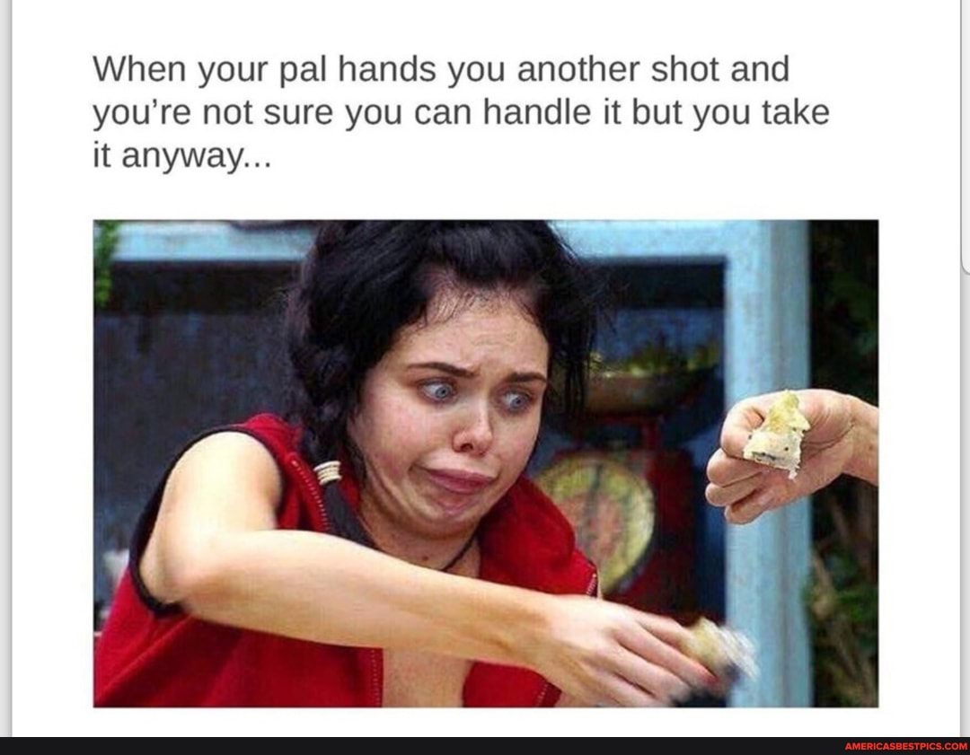 When your pal hands you another shot and you're not sure you can handle it but you take it anyway...