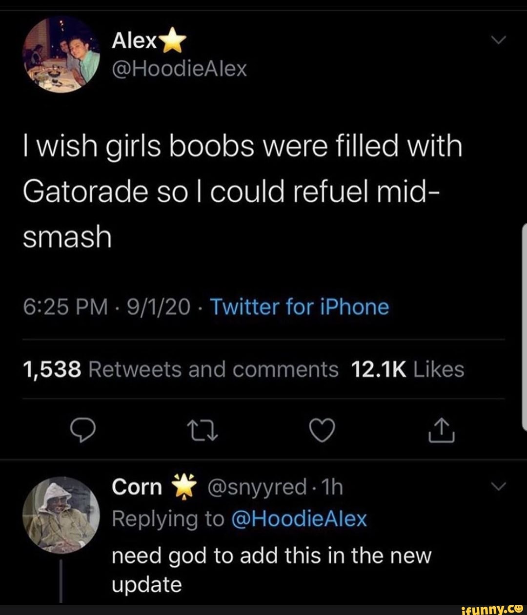 Alex
I wish girls boobs were filled with
Gatorade so I could refuel mid- smash
PM - - Twitter for iPhone
Corn @snyyred- th
Replying to @HoodieAlex need god to add this in the new update