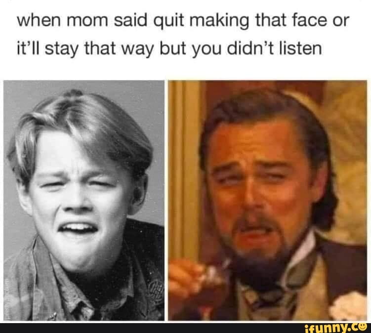 when mom said quit making that face or it'll stay that way but you didn't listen