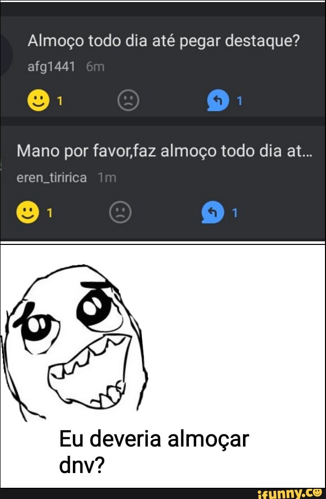Almoço todo dia até pegar destaque? afg1441
Mano por favor faz almoço todo dia at...
eren, tiririca
Eu deveria almoçar dnv?