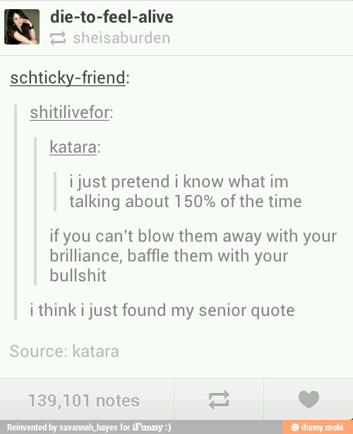die-to-feel-alive
2 sheisaburden
schticky-friend:
shitilivefor:
i just pretend i know what im
talking about 150% of the time
if you can't blow them away with your
brilliance, baffle them with your
bullshit
i think i just found my senior quote
Source: katara
139,101 notes y