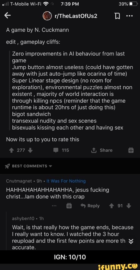 A game by N. Cuckmann
edit, gameplay cliffs:
Zero improvements in Al behaviour from last
game
Jump button almost useless (could have gotten
away with just auto-jump like ocarina of time)
Super Linear stage design (no room for
exploration), environmental puzzles almost non
existent
majority of world interaction is
through killing npcs (reminder that the game
runtime is about 20hrs of just doing this)
bigot sandwich
transexual nudity and sex scenes
bisexuals kissing each other and having sex
Now its up to you to rate this
Wait, is that really how the game ends, because
I really want to know. I watched the 3 hour
reupload and the first few points are more th Y
accurate.
IGN: 10/10 - IGN: 10/10
