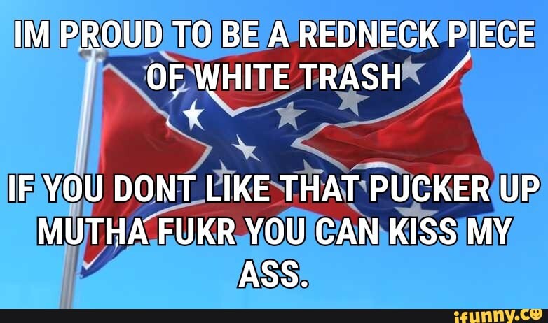 IM PROUD TO BE A REDNECK PIECE I OF WHITE TRASH
IF YOU DONT LIKE THAT PUCKER UP MUTHA FUKR YOU CAN KISS MY ASS.